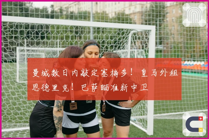 曼城数日内敲定塞梅多！皇马外租恩德里克！巴萨瞄准新中卫