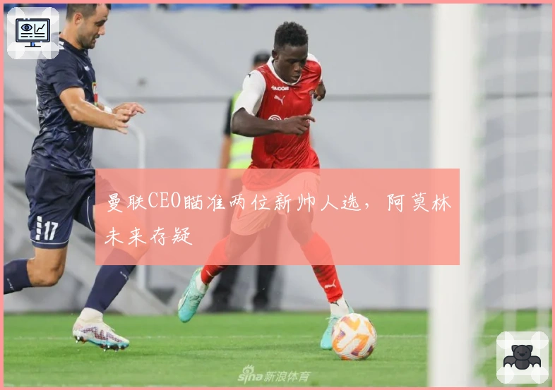 曼联CEO瞄准两位新帅人选，阿莫林未来存疑