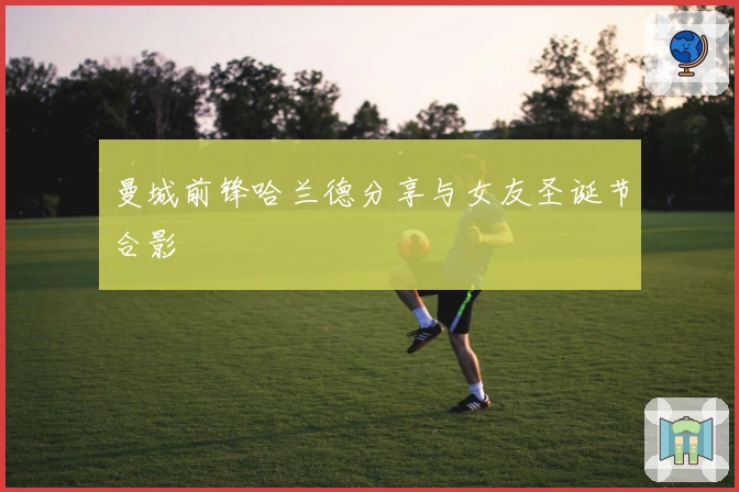 曼城前锋哈兰德分享与女友圣诞节合影