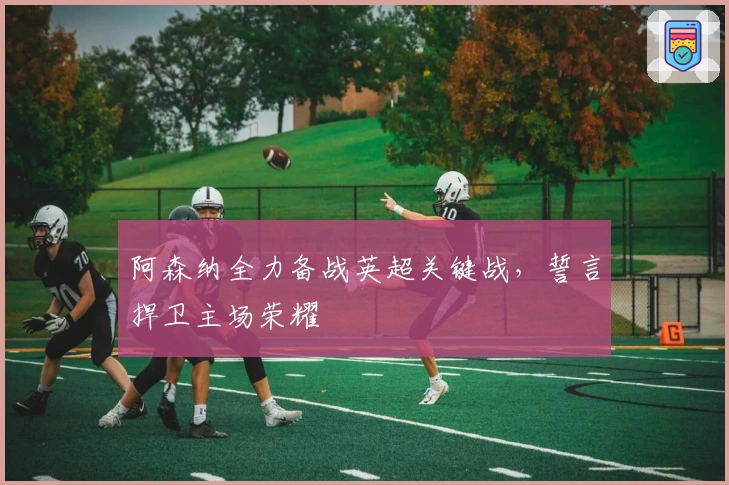 阿森纳全力备战英超关键战,誓言捍卫主场荣耀