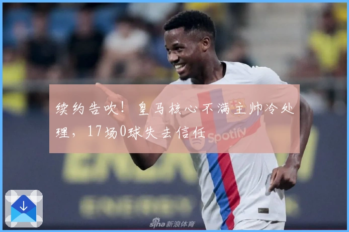 续约告吹！皇马核心不满主帅冷处理，17场0球失去信任
