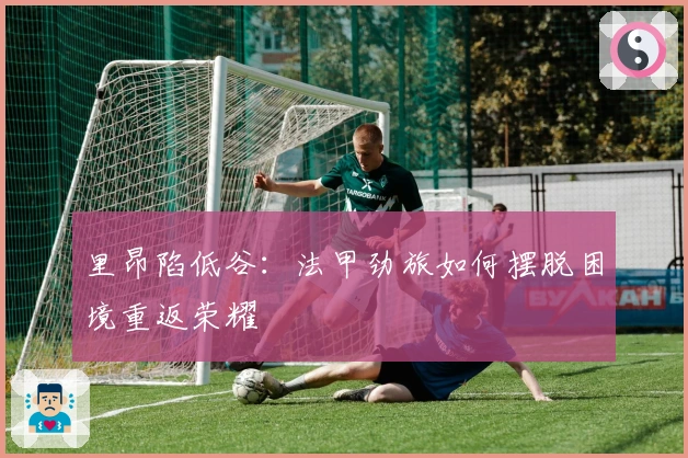 里昂陷低谷：法甲劲旅如何摆脱困境重返荣耀