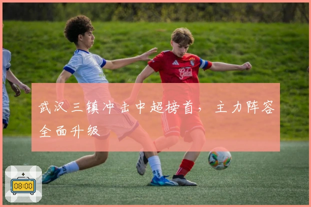 武汉三镇冲击中超榜首，主力阵容全面升级