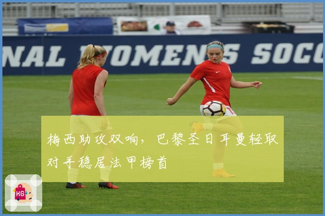 梅西助攻双响,巴黎圣日耳曼轻取对手稳居法甲榜首