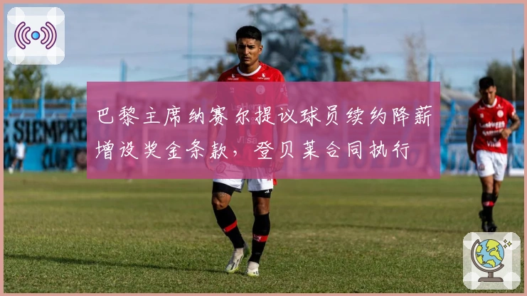 巴黎主席纳赛尔提议球员续约降薪增设奖金条款，登贝莱合同执行