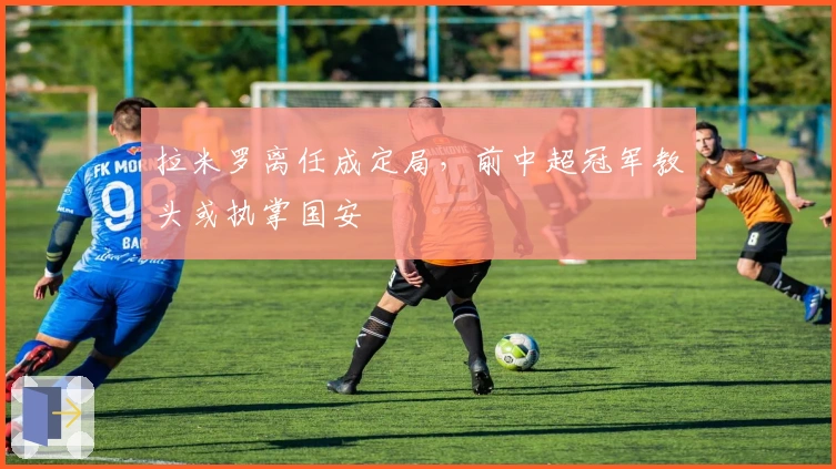 拉米罗离任成定局，前中超冠军教头或执掌国安