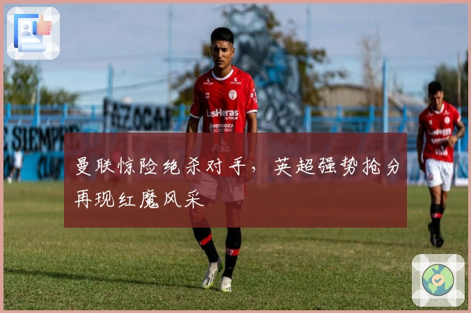 曼联惊险绝杀对手,英超强势抢分再现红魔风采