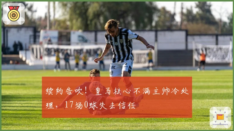 续约告吹！皇马核心不满主帅冷处理，17场0球失去信任