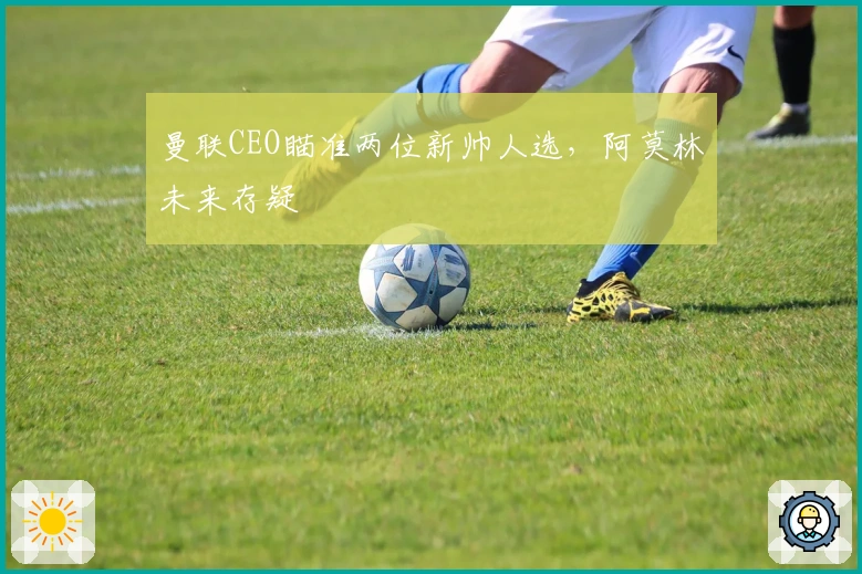 曼联CEO瞄准两位新帅人选，阿莫林未来存疑