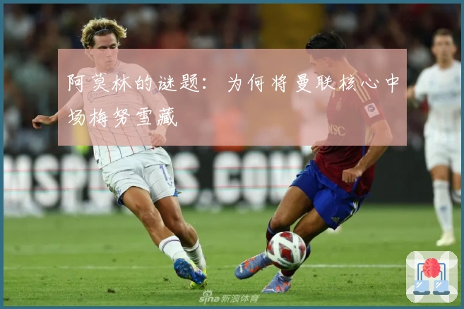 阿莫林的谜题：为何将曼联核心中场梅努雪藏
